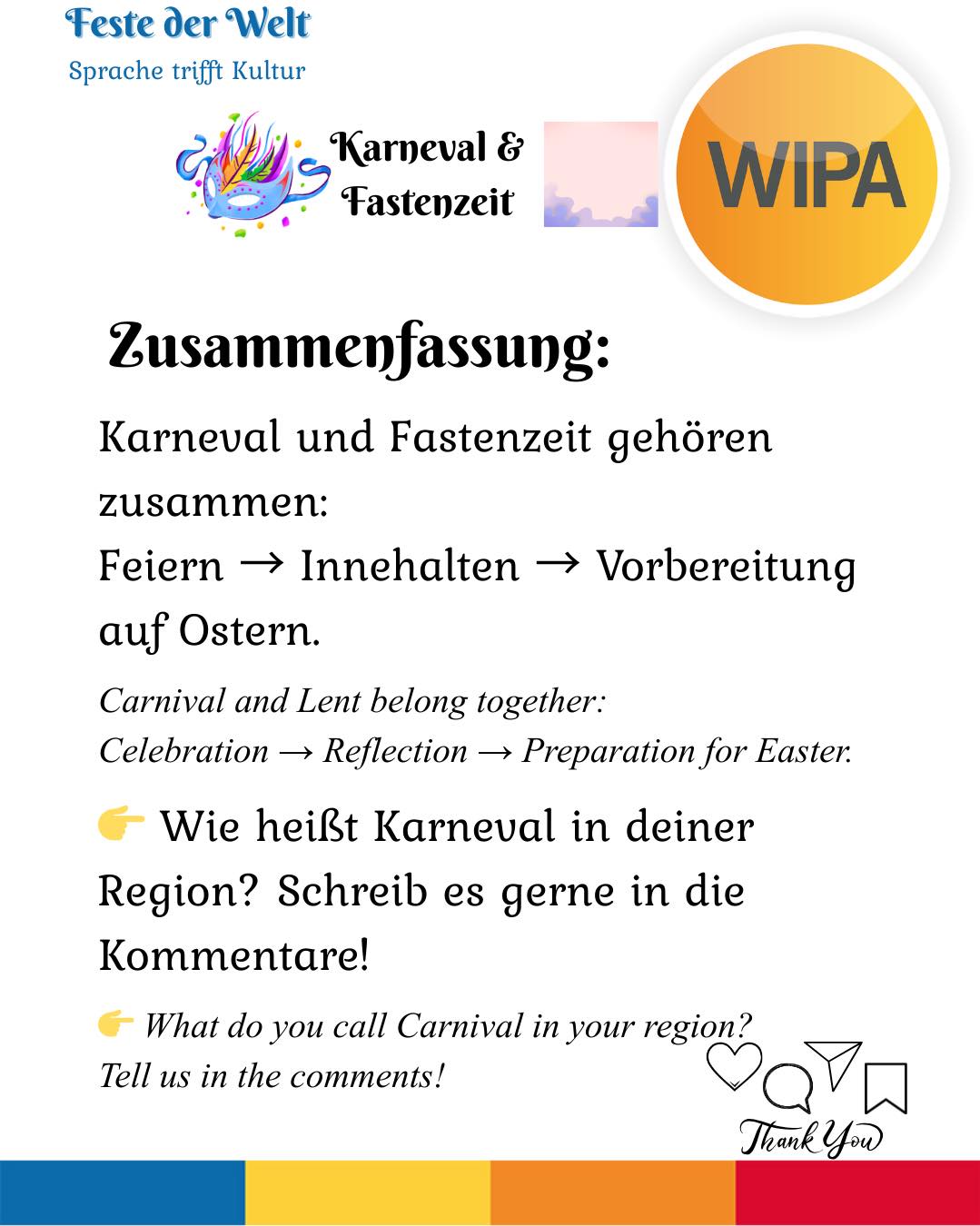 🎭 Karneval, Weiberfastnacht, Rosenmontag, Veilchendienstag, Faschingsdienstag – und dann Aschermittwoch.
Viele feiern – aber nur wenige wissen, warum.
Karneval (auch „Fasching“ oder „Fastnacht“) ist die Zeit vor der christlichen Fastenzeit.
Die Höhepunkte sind Weiberfastnacht (Donnerstag), Rosenmontag (große Umzüge) und Veilchendienstag / Faschingsdienstag (letzter Tag der Feier).
Mit dem Aschermittwoch beginnt die 40-tägige Fastenzeit – eine Phase der Besinnung, des Verzichts und der Vorbereitung auf Ostern.
Feiern und Innehalten gehören also zusammen.
👉 Wie heißt Karneval in deiner Region – Karneval, Fasching oder Fastnacht?
Schreib es in die Kommentare!
____
🎭 Karneval, Weiberfastnacht, Rosenmontag, Veilchendienstag, Faschingsdienstag – and then Aschermittwoch (Ash Wednesday).
Many people celebrate – but not everyone knows why.
Karneval (also called “Fasching” or “Fastnacht”) is the festive season before the Christian period of Lent.
The main days are Weiberfastnacht (Thursday), Rosenmontag (major parades), and Veilchendienstag / Faschingsdienstag (the final day of celebration).
With Aschermittwoch (Ash Wednesday), the 40-day period of Lent begins – a time of reflection, restraint, and preparation for Easter.
Celebration and reflection belong together.
👉 What do you call Carnival in your region? Tell us below!
#DeutschLernen #festederwelt #germanvocabulary # #germanvocabularydaily